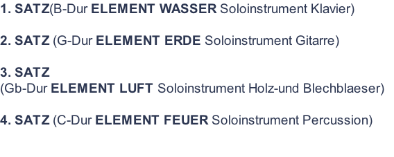 1. SATZ(B-Dur ELEMENT WASSER Soloinstrument Klavier)  2. SATZ (G-Dur ELEMENT ERDE Soloinstrument Gitarre)  3. SATZ  (Gb-Dur ELEMENT LUFT Soloinstrument Holz-und Blechblaeser)  4. SATZ (C-Dur ELEMENT FEUER Soloinstrument Percussion)