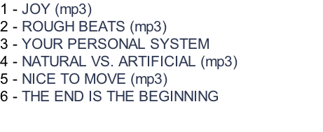 1 - JOY (mp3)  2 - ROUGH BEATS (mp3) 3 - YOUR PERSONAL SYSTEM 4 - NATURAL VS. ARTIFICIAL (mp3) 5 - NICE TO MOVE (mp3) 6 - THE END IS THE BEGINNING