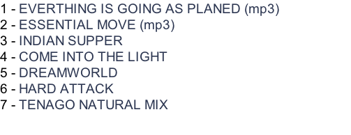 1 - EVERTHING IS GOING AS PLANED (mp3) 2 - ESSENTIAL MOVE (mp3) 3 - INDIAN SUPPER 4 - COME INTO THE LIGHT 5 - DREAMWORLD 6 - HARD ATTACK 7 - TENAGO NATURAL MIX