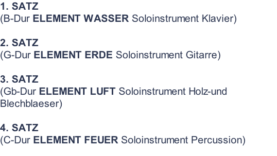 1. SATZ  (B-Dur ELEMENT WASSER Soloinstrument Klavier)  2. SATZ  (G-Dur ELEMENT ERDE Soloinstrument Gitarre)  3. SATZ  (Gb-Dur ELEMENT LUFT Soloinstrument Holz-und Blechblaeser)  4. SATZ  (C-Dur ELEMENT FEUER Soloinstrument Percussion)