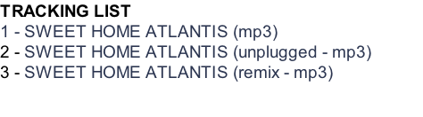 TRACKING LIST 1 - SWEET HOME ATLANTIS (mp3) 2 - SWEET HOME ATLANTIS (unplugged - mp3) 3 - SWEET HOME ATLANTIS (remix - mp3)